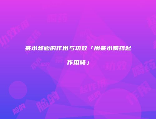 茶水敷脸的作用与功效「用茶水喝药起作用吗」