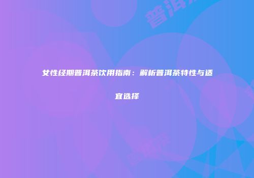 女性经期普洱茶饮用指南：解析普洱茶特性与适宜选择