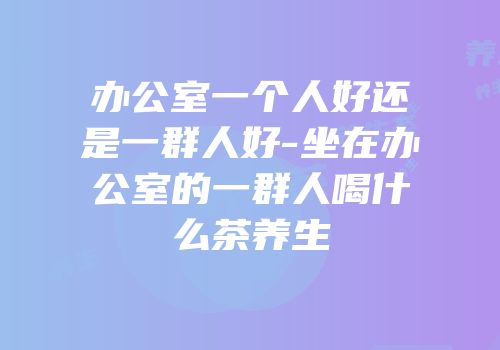 办公室一个人好还是一群人好-坐在办公室的一群人喝什么茶养生