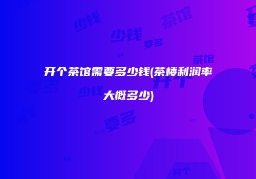 开个茶馆需要多少钱(茶楼利润率大概多少)