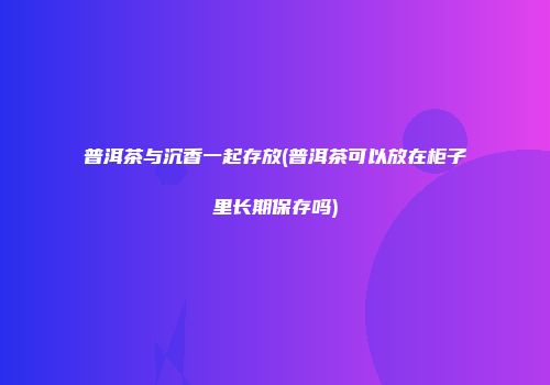 普洱茶与沉香一起存放(普洱茶可以放在柜子里长期保存吗)