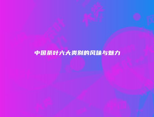 中国茶叶六大类别的风味与魅力