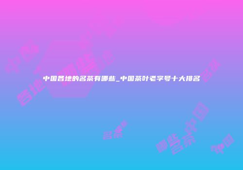 中国各地的名茶有哪些_中国茶叶老字号十大排名