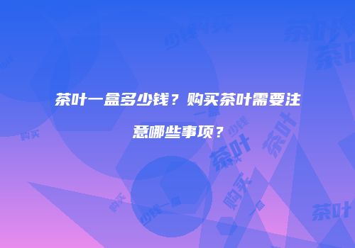 茶叶一盒多少钱？购买茶叶需要注意哪些事项？
