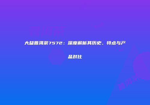 大益普洱茶7572：深度解析其历史、特点与产品对比