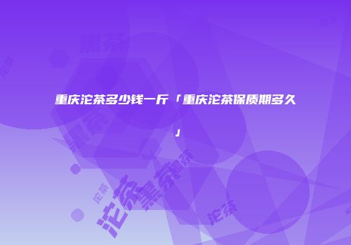 重庆沱茶多少钱一斤「重庆沱茶保质期多久」