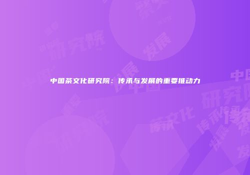 中国茶文化研究院：传承与发展的重要推动力