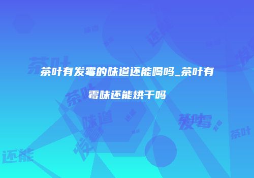 茶叶有发霉的味道还能喝吗_茶叶有霉味还能烘干吗