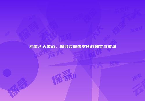 云南六大茶山：探寻云南茶文化的瑰宝与传承