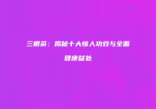 三根茶：揭秘十大惊人功效与全面健康益处