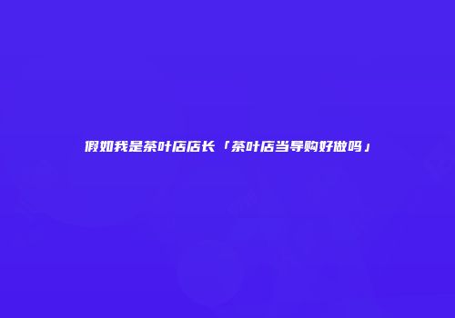 假如我是茶叶店店长「茶叶店当导购好做吗」