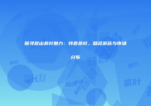 探寻昆山茶叶魅力：特色茶叶、知名茶店与市场分布