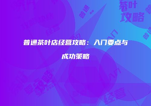 普通茶叶店经营攻略：入门要点与成功策略