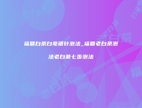 福鼎白茶白毫银针泡法_福鼎老白茶泡法老白茶七步泡法