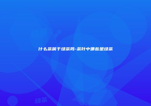 什么茶属于绿茶吗-茶叶中哪些是绿茶