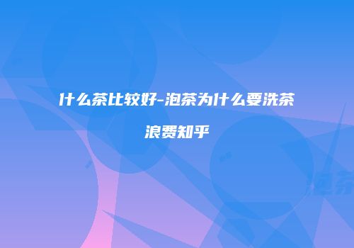 什么茶比较好-泡茶为什么要洗茶浪费知乎