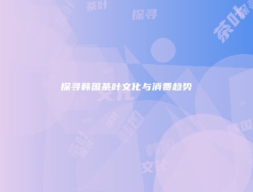 探寻韩国茶叶文化与消费趋势