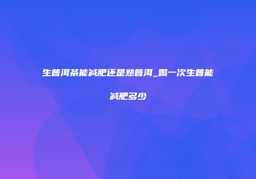 生普洱茶能减肥还是熟普洱_喝一次生普能减肥多少