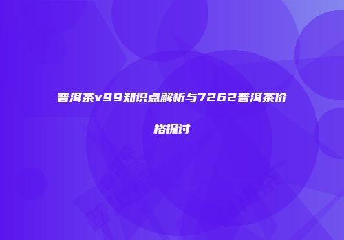普洱茶v99知识点解析与7262普洱茶价格探讨