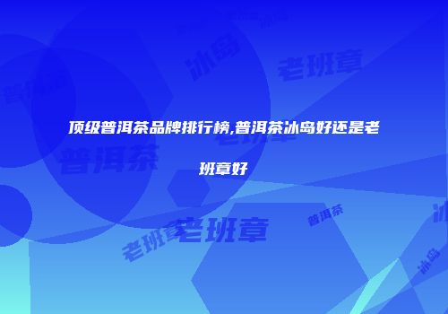 顶级普洱茶品牌排行榜,普洱茶冰岛好还是老班章好