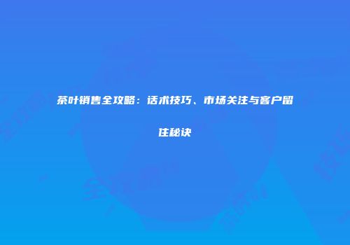茶叶销售全攻略：话术技巧、市场关注与客户留住秘诀