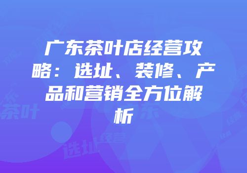 广东茶叶店经营攻略：选址、装修、产品和营销全方位解析