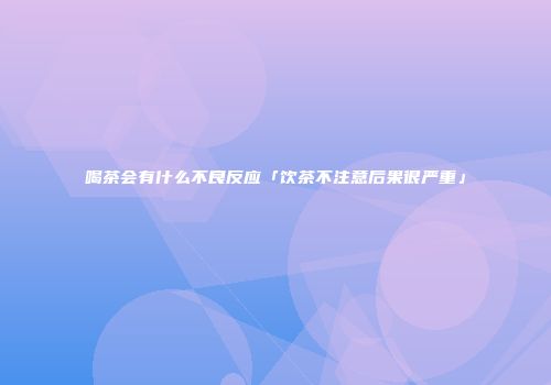 喝茶会有什么不良反应「饮茶不注意后果很严重」