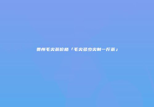 贵州毛尖茶价格「毛尖多少尖制一斤茶」