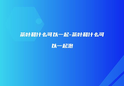 茶叶和什么可以一起-茶叶和什么可以一起泡