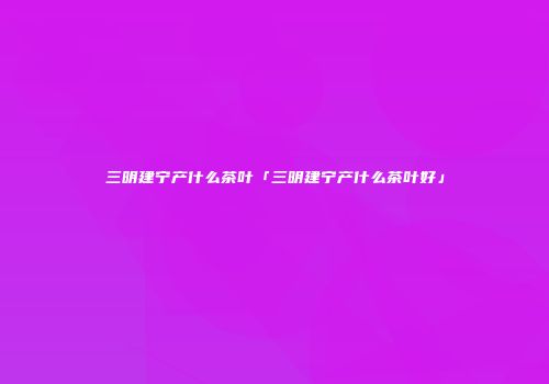 三明建宁产什么茶叶「三明建宁产什么茶叶好」