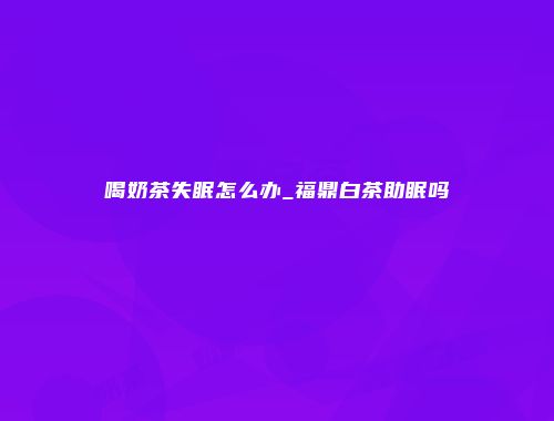 喝奶茶失眠怎么办_福鼎白茶助眠吗