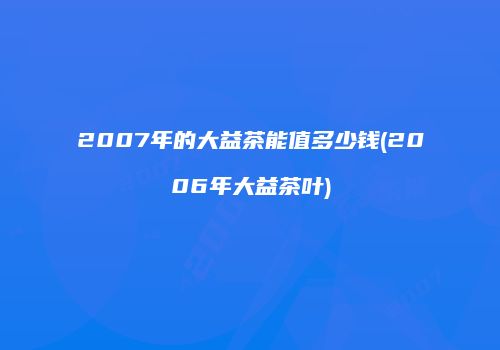 2007年的大益茶能值多少钱(2006年大益茶叶)
