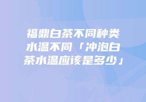 福鼎白茶不同种类水温不同「冲泡白茶水温应该是多少」