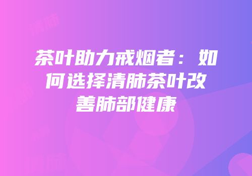 茶叶助力戒烟者：如何选择清肺茶叶改善肺部健康