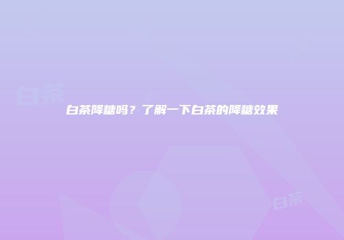 白茶降糖吗？了解一下白茶的降糖效果