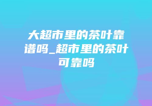 大超市里的茶叶靠谱吗_超市里的茶叶可靠吗