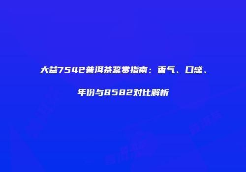 大益7542普洱茶鉴赏指南：香气、口感、年份与8582对比解析