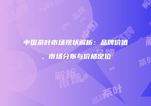 中国茶叶市场现状解析：品牌价值、市场分布与价格定位