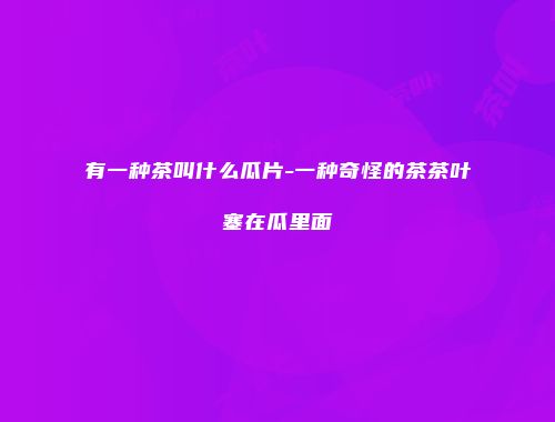 有一种茶叫什么瓜片-一种奇怪的茶茶叶塞在瓜里面