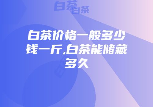白茶价格一般多少钱一斤,白茶能储藏多久