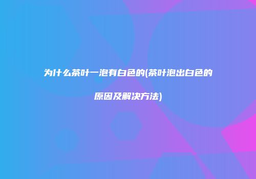 为什么茶叶一泡有白色的(茶叶泡出白色的原因及解决方法)