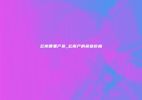 云南哪里产茶_云南产的茶业价格