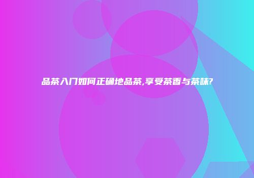 品茶入门如何正确地品茶,享受茶香与茶味?