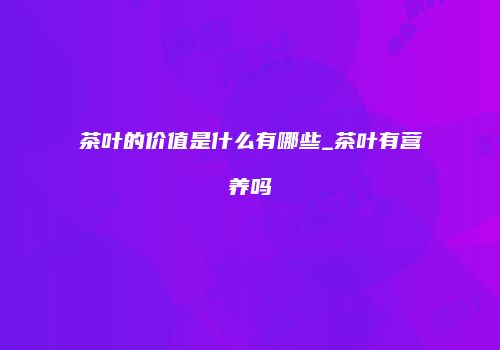 茶叶的价值是什么有哪些_茶叶有营养吗