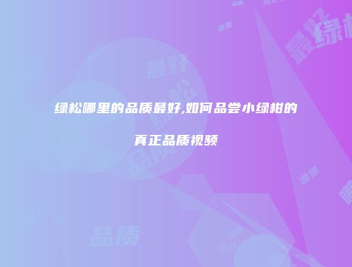 绿松哪里的品质最好,如何品尝小绿柑的真正品质视频