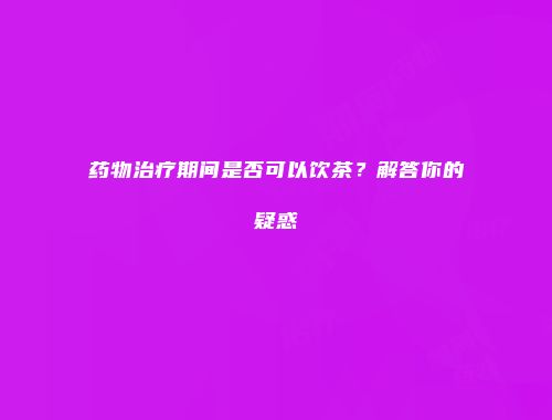 药物治疗期间是否可以饮茶？解答你的疑惑