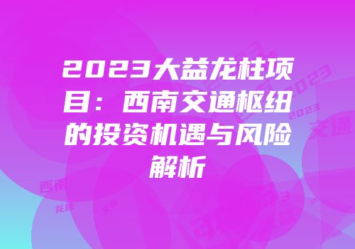 2023大益龙柱项目：西南交通枢纽的投资机遇与风险解析