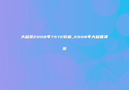 大益茶2008年7572价格_2008年大益普洱茶
