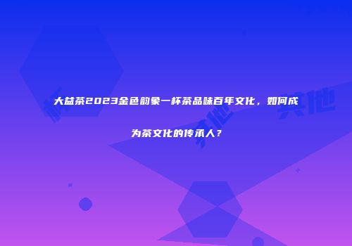 大益茶2023金色韵象一杯茶品味百年文化，如何成为茶文化的传承人？