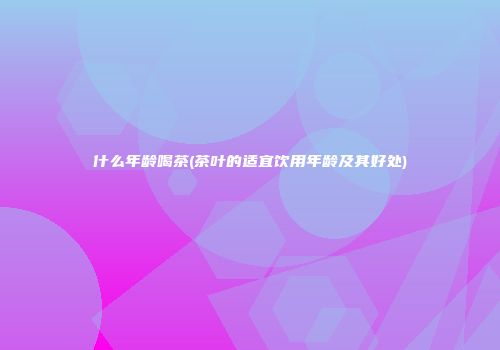 什么年龄喝茶(茶叶的适宜饮用年龄及其好处)